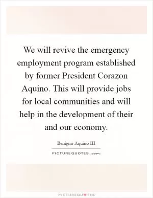 We will revive the emergency employment program established by former President Corazon Aquino. This will provide jobs for local communities and will help in the development of their and our economy Picture Quote #1