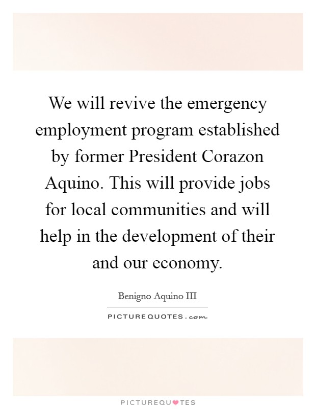 We will revive the emergency employment program established by former President Corazon Aquino. This will provide jobs for local communities and will help in the development of their and our economy. Picture Quote #1