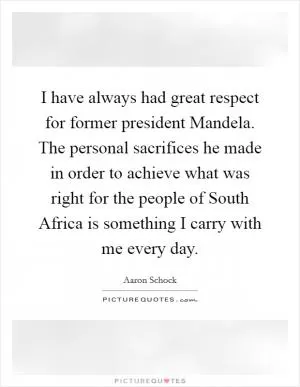 I have always had great respect for former president Mandela. The personal sacrifices he made in order to achieve what was right for the people of South Africa is something I carry with me every day Picture Quote #1