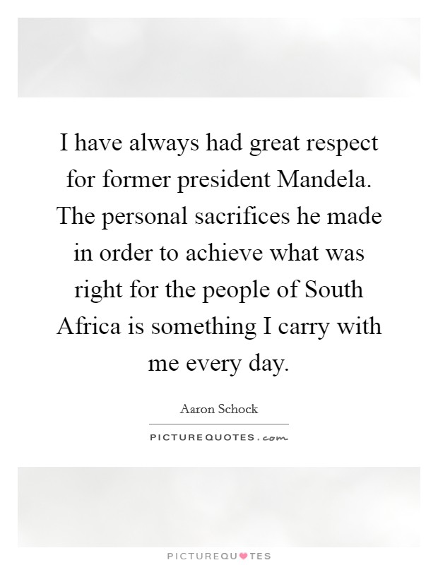 I have always had great respect for former president Mandela. The personal sacrifices he made in order to achieve what was right for the people of South Africa is something I carry with me every day. Picture Quote #1