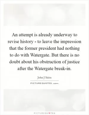 An attempt is already underway to revise history - to leave the impression that the former president had nothing to do with Watergate. But there is no doubt about his obstruction of justice after the Watergate break-in Picture Quote #1