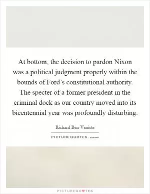 At bottom, the decision to pardon Nixon was a political judgment properly within the bounds of Ford’s constitutional authority. The specter of a former president in the criminal dock as our country moved into its bicentennial year was profoundly disturbing Picture Quote #1