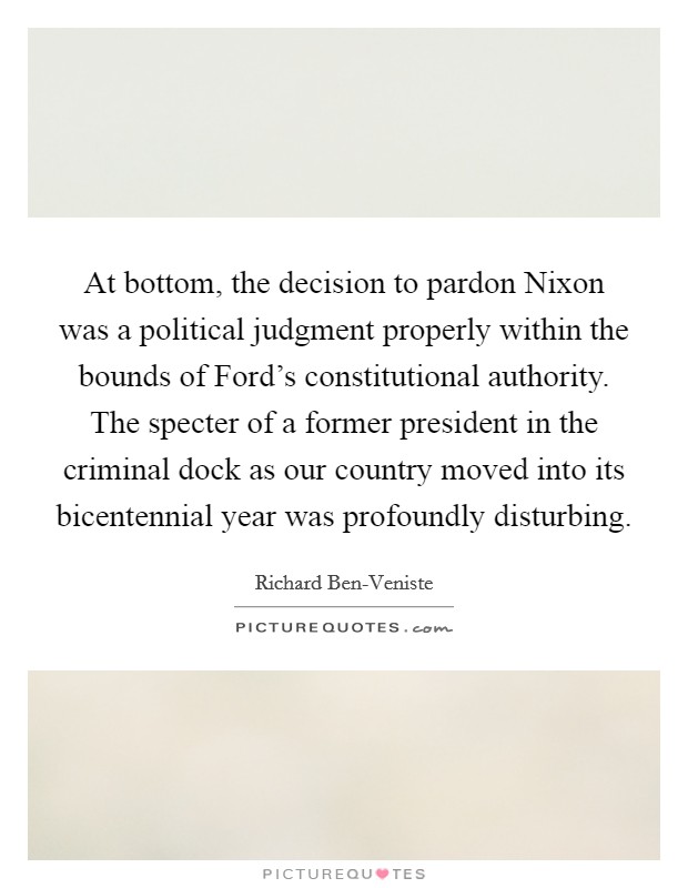 At bottom, the decision to pardon Nixon was a political judgment properly within the bounds of Ford's constitutional authority. The specter of a former president in the criminal dock as our country moved into its bicentennial year was profoundly disturbing. Picture Quote #1