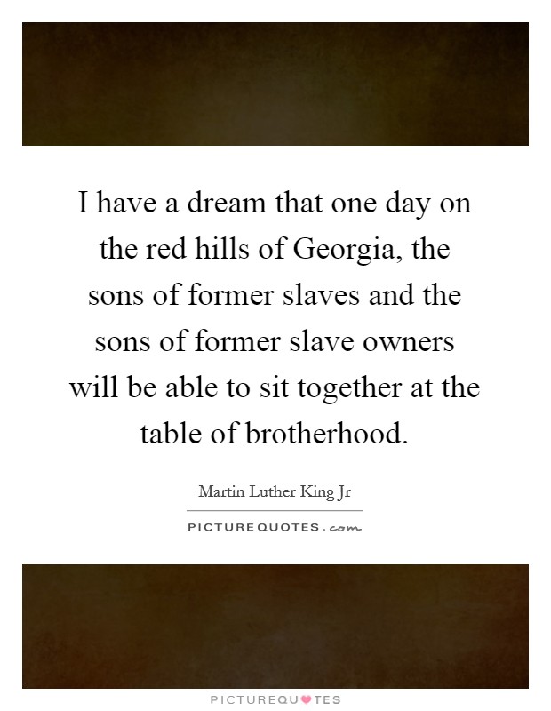 I have a dream that one day on the red hills of Georgia, the sons of former slaves and the sons of former slave owners will be able to sit together at the table of brotherhood. Picture Quote #1