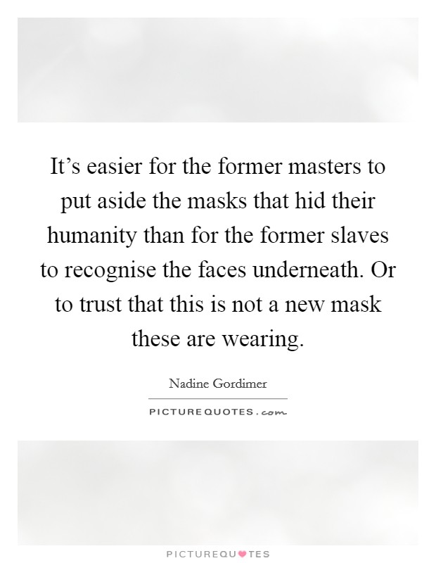It's easier for the former masters to put aside the masks that hid their humanity than for the former slaves to recognise the faces underneath. Or to trust that this is not a new mask these are wearing. Picture Quote #1