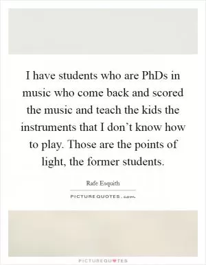 I have students who are PhDs in music who come back and scored the music and teach the kids the instruments that I don’t know how to play. Those are the points of light, the former students Picture Quote #1