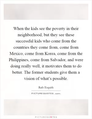 When the kids see the poverty in their neighborhood, but they see these successful kids who come from the countries they come from, come from Mexico, come from Korea, come from the Philippines, come from Salvador, and were doing really well, it motivates them to do better. The former students give them a vision of what’s possible Picture Quote #1