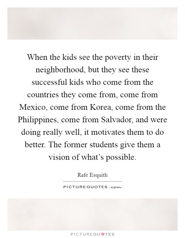 When the kids see the poverty in their neighborhood, but they see these successful kids who come from the countries they come from, come from Mexico, come from Korea, come from the Philippines, come from Salvador, and were doing really well, it motivates them to do better. The former students give them a vision of what's possible. Picture Quote #1