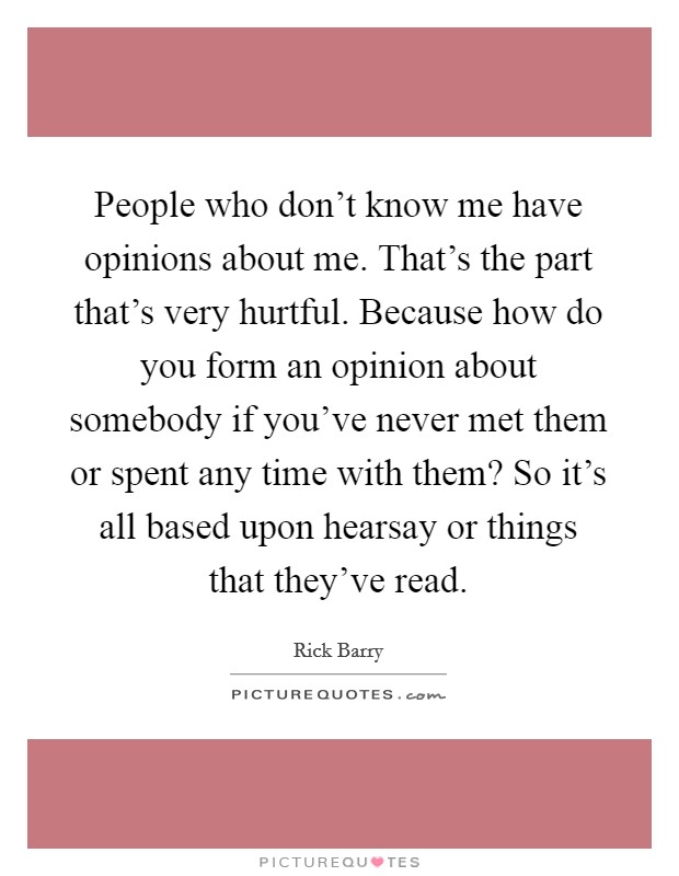 People who don't know me have opinions about me. That's the part that's very hurtful. Because how do you form an opinion about somebody if you've never met them or spent any time with them? So it's all based upon hearsay or things that they've read. Picture Quote #1