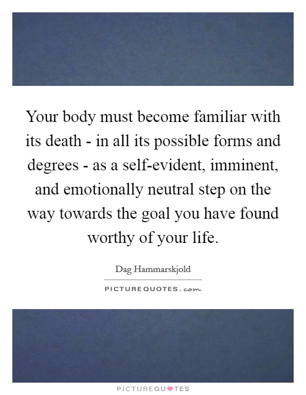 Your body must become familiar with its death - in all its possible forms and degrees - as a self-evident, imminent, and emotionally neutral step on the way towards the goal you have found worthy of your life. Picture Quote #1