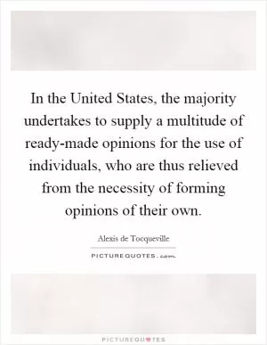 In the United States, the majority undertakes to supply a multitude of ready-made opinions for the use of individuals, who are thus relieved from the necessity of forming opinions of their own Picture Quote #1