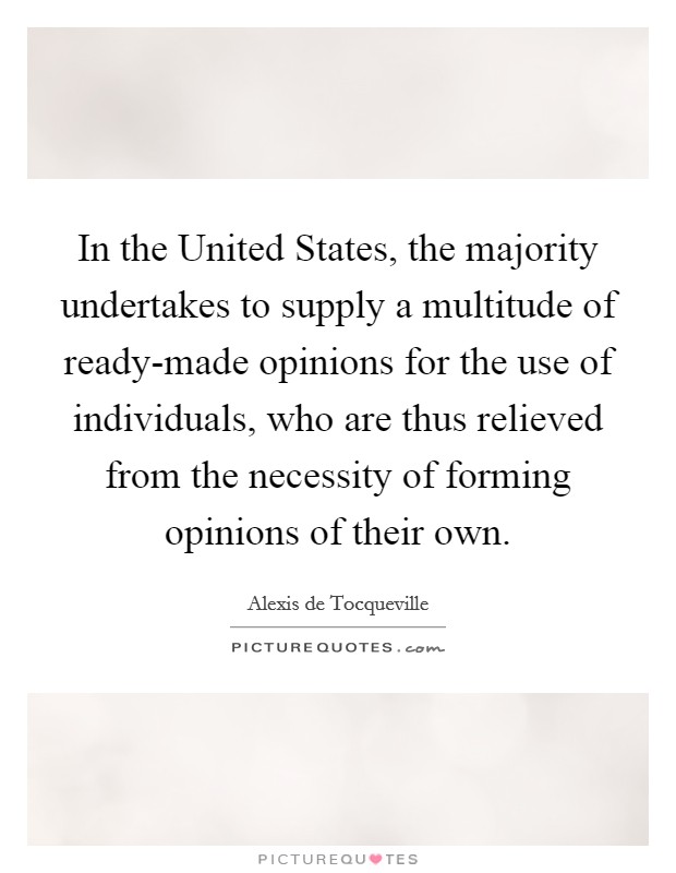 In the United States, the majority undertakes to supply a multitude of ready-made opinions for the use of individuals, who are thus relieved from the necessity of forming opinions of their own. Picture Quote #1