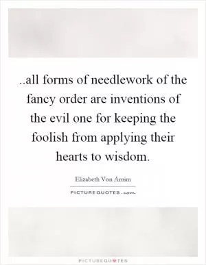 ..all forms of needlework of the fancy order are inventions of the evil one for keeping the foolish from applying their hearts to wisdom Picture Quote #1