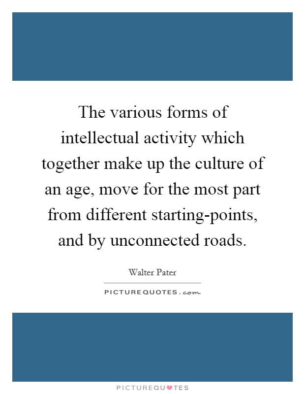 The various forms of intellectual activity which together make up the culture of an age, move for the most part from different starting-points, and by unconnected roads. Picture Quote #1