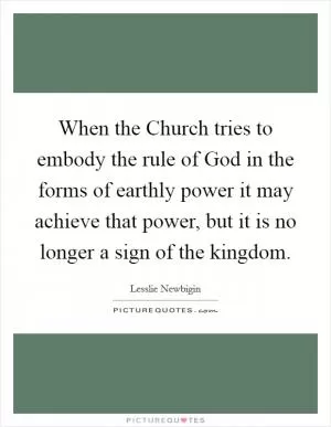 When the Church tries to embody the rule of God in the forms of earthly power it may achieve that power, but it is no longer a sign of the kingdom Picture Quote #1
