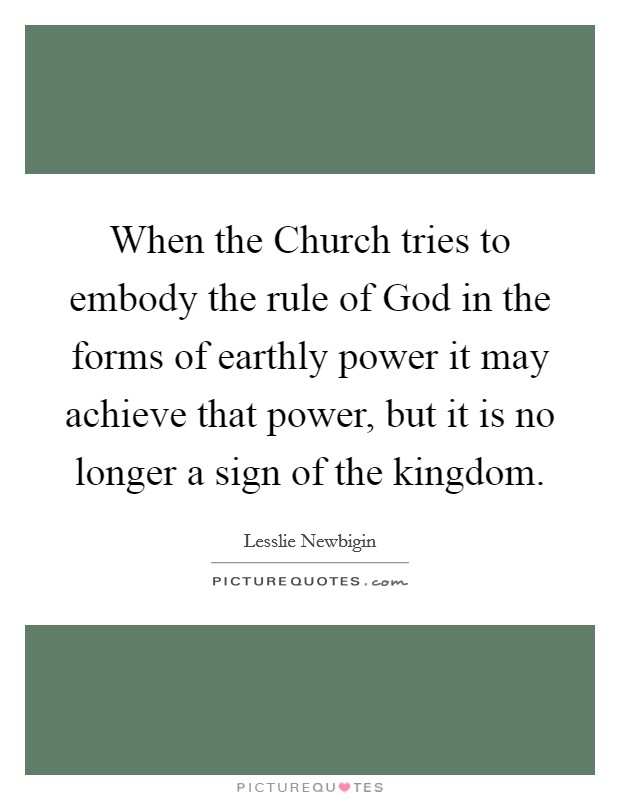 When the Church tries to embody the rule of God in the forms of earthly power it may achieve that power, but it is no longer a sign of the kingdom. Picture Quote #1