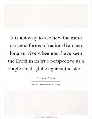 It is not easy to see how the more extreme forms of nationalism can long survive when men have seen the Earth in its true perspective as a single small globe against the stars Picture Quote #1