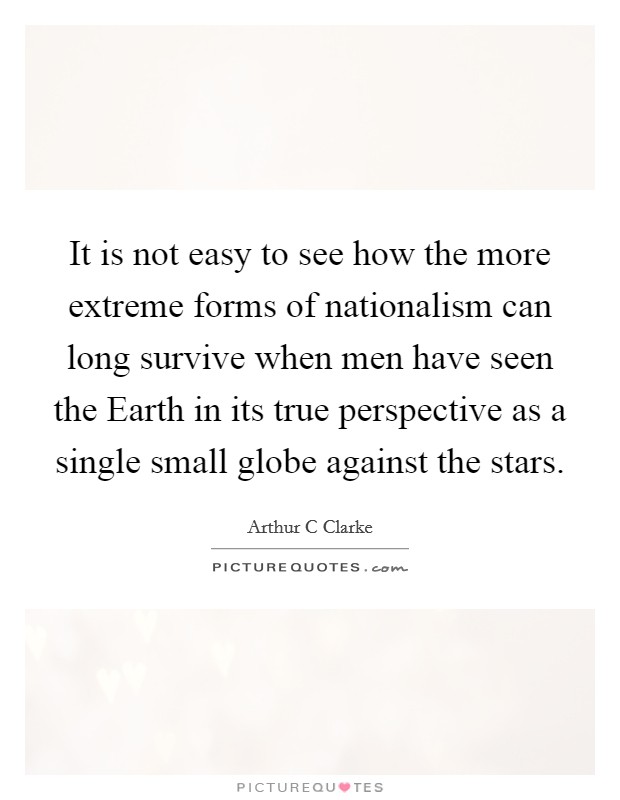 It is not easy to see how the more extreme forms of nationalism can long survive when men have seen the Earth in its true perspective as a single small globe against the stars. Picture Quote #1