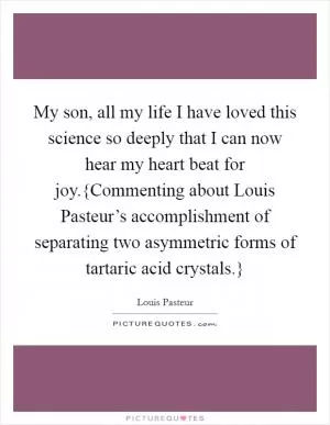 My son, all my life I have loved this science so deeply that I can now hear my heart beat for joy.{Commenting about Louis Pasteur’s accomplishment of separating two asymmetric forms of tartaric acid crystals.} Picture Quote #1