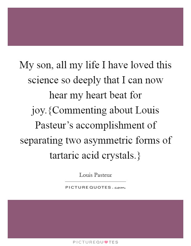 My son, all my life I have loved this science so deeply that I can now hear my heart beat for joy.{Commenting about Louis Pasteur's accomplishment of separating two asymmetric forms of tartaric acid crystals.} Picture Quote #1