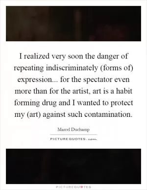 I realized very soon the danger of repeating indiscriminately (forms of) expression... for the spectator even more than for the artist, art is a habit forming drug and I wanted to protect my (art) against such contamination Picture Quote #1