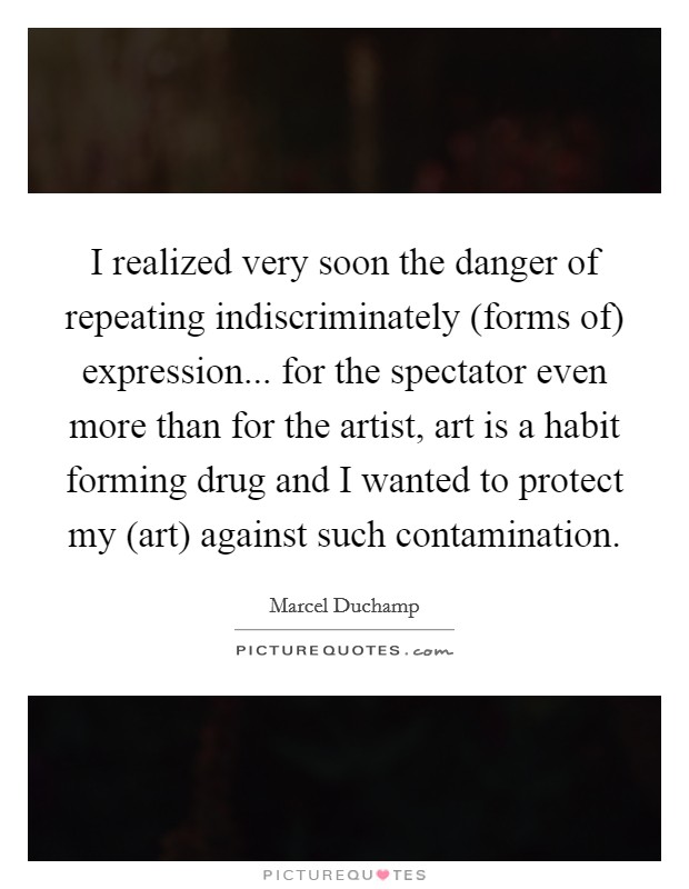 I realized very soon the danger of repeating indiscriminately (forms of) expression... for the spectator even more than for the artist, art is a habit forming drug and I wanted to protect my (art) against such contamination. Picture Quote #1