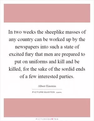 In two weeks the sheeplike masses of any country can be worked up by the newspapers into such a state of excited fury that men are prepared to put on uniforms and kill and be killed, for the sake of the sordid ends of a few interested parties Picture Quote #1