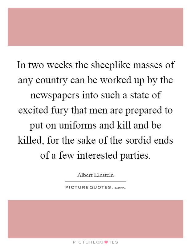 In two weeks the sheeplike masses of any country can be worked up by the newspapers into such a state of excited fury that men are prepared to put on uniforms and kill and be killed, for the sake of the sordid ends of a few interested parties. Picture Quote #1