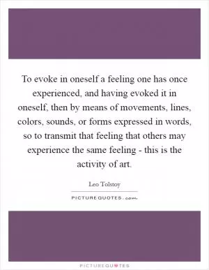 To evoke in oneself a feeling one has once experienced, and having evoked it in oneself, then by means of movements, lines, colors, sounds, or forms expressed in words, so to transmit that feeling that others may experience the same feeling - this is the activity of art Picture Quote #1