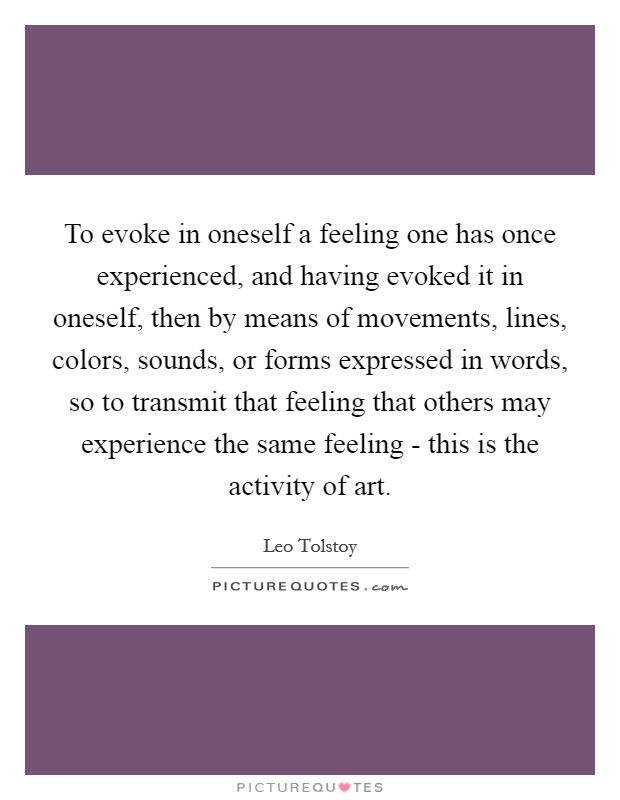 To evoke in oneself a feeling one has once experienced, and having evoked it in oneself, then by means of movements, lines, colors, sounds, or forms expressed in words, so to transmit that feeling that others may experience the same feeling - this is the activity of art. Picture Quote #1