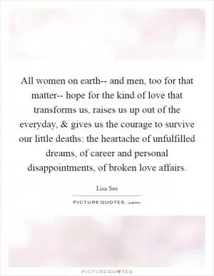 All women on earth-- and men, too for that matter-- hope for the kind of love that transforms us, raises us up out of the everyday, and gives us the courage to survive our little deaths: the heartache of unfulfilled dreams, of career and personal disappointments, of broken love affairs Picture Quote #1
