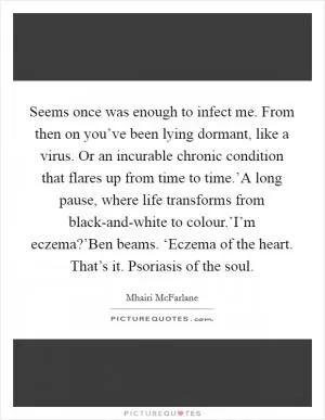 Seems once was enough to infect me. From then on you’ve been lying dormant, like a virus. Or an incurable chronic condition that flares up from time to time.’A long pause, where life transforms from black-and-white to colour.’I’m eczema?’Ben beams. ‘Eczema of the heart. That’s it. Psoriasis of the soul Picture Quote #1