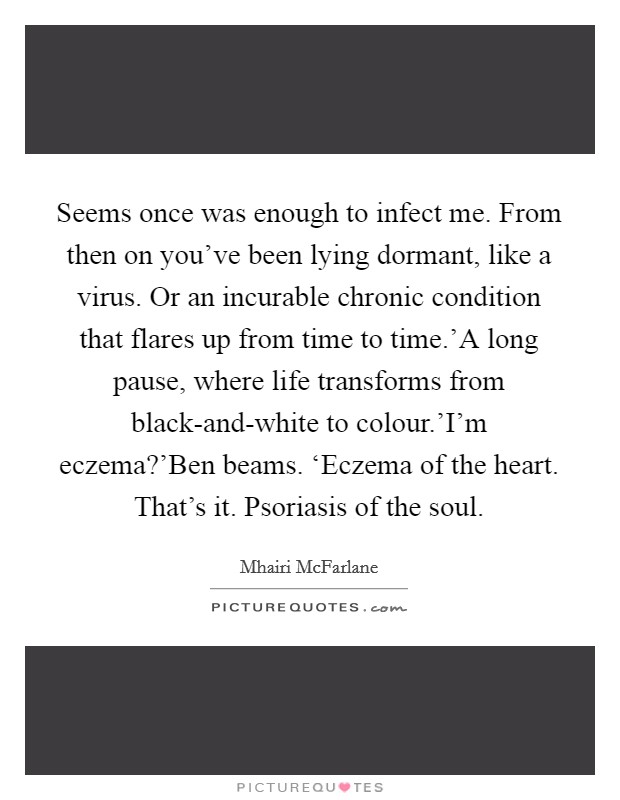 Seems once was enough to infect me. From then on you've been lying dormant, like a virus. Or an incurable chronic condition that flares up from time to time.'A long pause, where life transforms from black-and-white to colour.'I'm eczema?'Ben beams. ‘Eczema of the heart. That's it. Psoriasis of the soul. Picture Quote #1