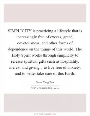 SIMPLICITY is practicing a lifestyle that is increasingly free of excess, greed, covetousness, and other forms of dependence on the things of this world. The Holy Spirit works through simplicity to release spiritual gifts such as hospitality, mercy, and giving... to live free of anxiety, and to better take care of this Earth Picture Quote #1