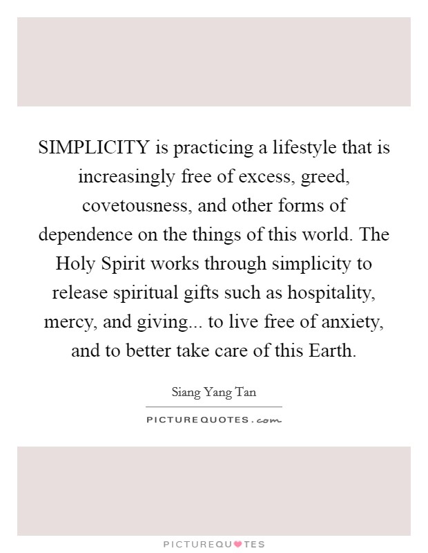 SIMPLICITY is practicing a lifestyle that is increasingly free of excess, greed, covetousness, and other forms of dependence on the things of this world. The Holy Spirit works through simplicity to release spiritual gifts such as hospitality, mercy, and giving... to live free of anxiety, and to better take care of this Earth. Picture Quote #1