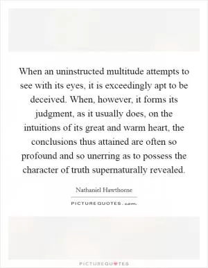When an uninstructed multitude attempts to see with its eyes, it is exceedingly apt to be deceived. When, however, it forms its judgment, as it usually does, on the intuitions of its great and warm heart, the conclusions thus attained are often so profound and so unerring as to possess the character of truth supernaturally revealed Picture Quote #1
