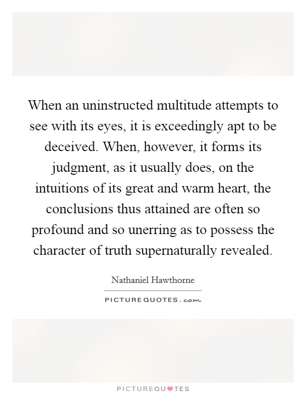 When an uninstructed multitude attempts to see with its eyes, it is exceedingly apt to be deceived. When, however, it forms its judgment, as it usually does, on the intuitions of its great and warm heart, the conclusions thus attained are often so profound and so unerring as to possess the character of truth supernaturally revealed. Picture Quote #1