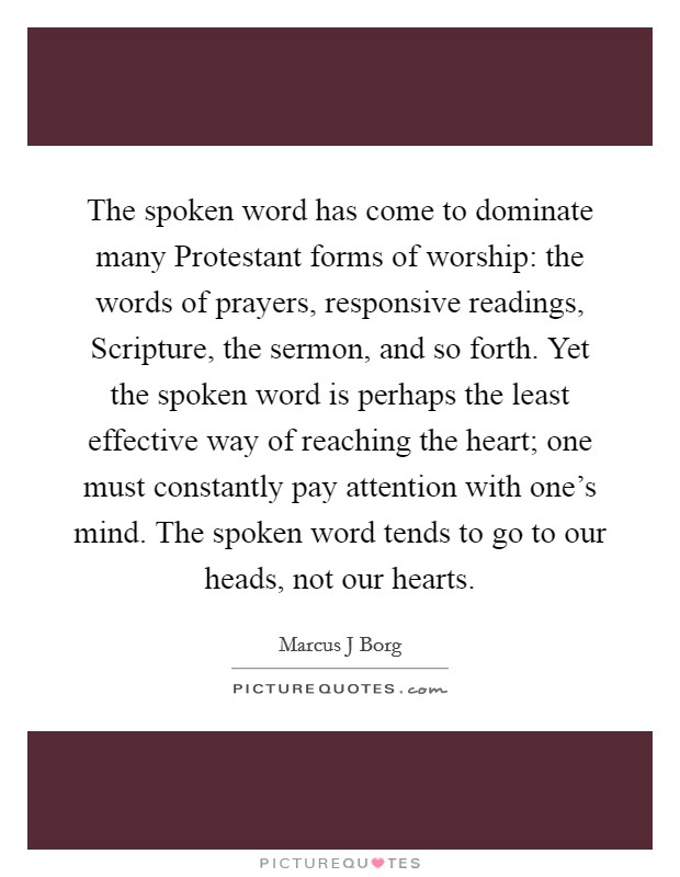 The spoken word has come to dominate many Protestant forms of worship: the words of prayers, responsive readings, Scripture, the sermon, and so forth. Yet the spoken word is perhaps the least effective way of reaching the heart; one must constantly pay attention with one's mind. The spoken word tends to go to our heads, not our hearts. Picture Quote #1