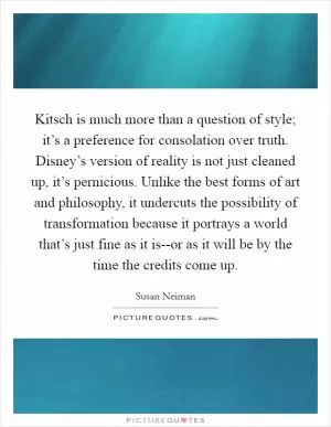 Kitsch is much more than a question of style; it’s a preference for consolation over truth. Disney’s version of reality is not just cleaned up, it’s pernicious. Unlike the best forms of art and philosophy, it undercuts the possibility of transformation because it portrays a world that’s just fine as it is--or as it will be by the time the credits come up Picture Quote #1