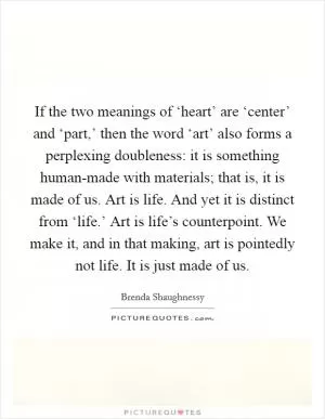 If the two meanings of ‘heart’ are ‘center’ and ‘part,’ then the word ‘art’ also forms a perplexing doubleness: it is something human-made with materials; that is, it is made of us. Art is life. And yet it is distinct from ‘life.’ Art is life’s counterpoint. We make it, and in that making, art is pointedly not life. It is just made of us Picture Quote #1
