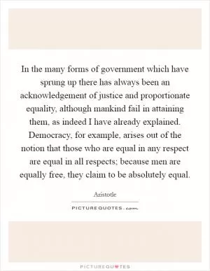 In the many forms of government which have sprung up there has always been an acknowledgement of justice and proportionate equality, although mankind fail in attaining them, as indeed I have already explained. Democracy, for example, arises out of the notion that those who are equal in any respect are equal in all respects; because men are equally free, they claim to be absolutely equal Picture Quote #1