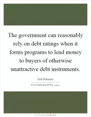 The government can reasonably rely on debt ratings when it forms programs to lend money to buyers of otherwise unattractive debt instruments Picture Quote #1