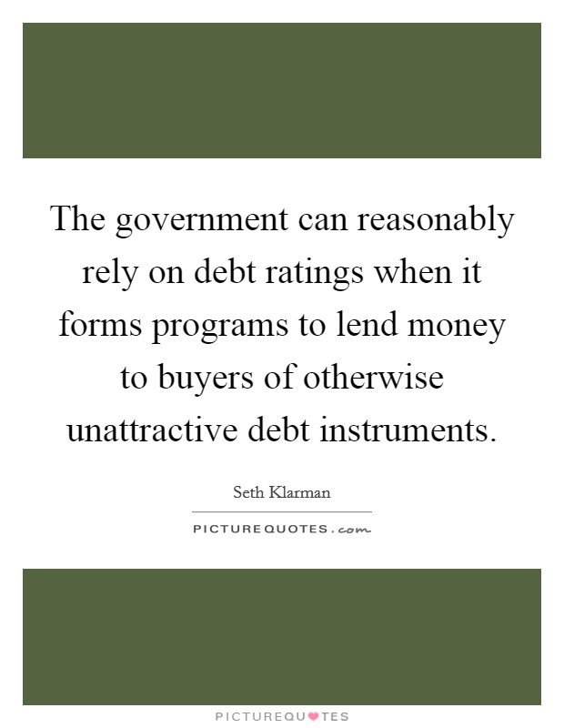 The government can reasonably rely on debt ratings when it forms programs to lend money to buyers of otherwise unattractive debt instruments. Picture Quote #1