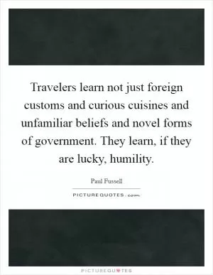 Travelers learn not just foreign customs and curious cuisines and unfamiliar beliefs and novel forms of government. They learn, if they are lucky, humility Picture Quote #1