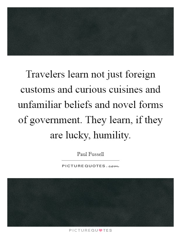 Travelers learn not just foreign customs and curious cuisines and unfamiliar beliefs and novel forms of government. They learn, if they are lucky, humility. Picture Quote #1