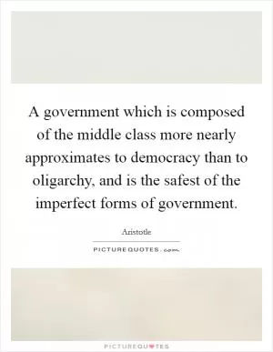 A government which is composed of the middle class more nearly approximates to democracy than to oligarchy, and is the safest of the imperfect forms of government Picture Quote #1