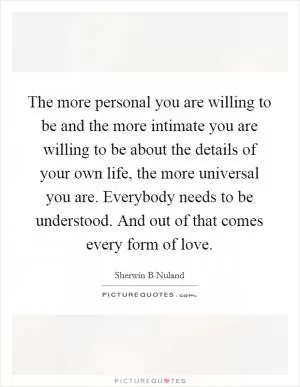 The more personal you are willing to be and the more intimate you are willing to be about the details of your own life, the more universal you are. Everybody needs to be understood. And out of that comes every form of love Picture Quote #1