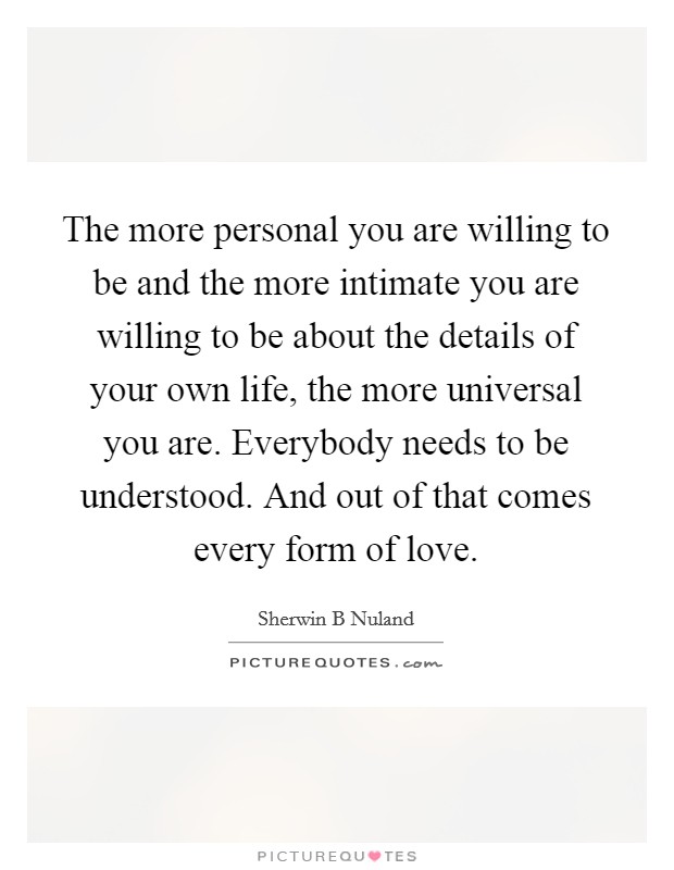 The more personal you are willing to be and the more intimate you are willing to be about the details of your own life, the more universal you are. Everybody needs to be understood. And out of that comes every form of love. Picture Quote #1