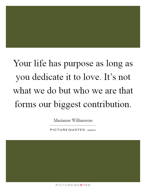 Your life has purpose as long as you dedicate it to love. It's not what we do but who we are that forms our biggest contribution. Picture Quote #1