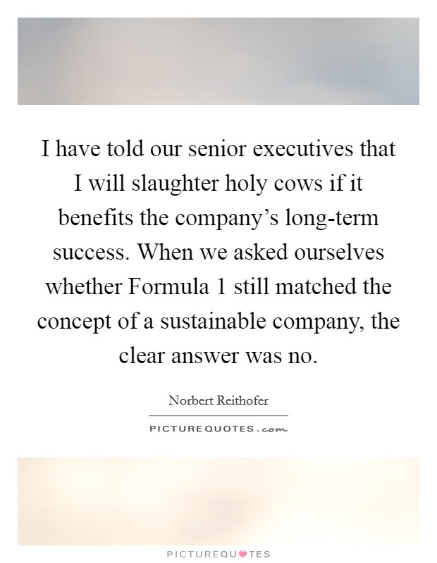 I have told our senior executives that I will slaughter holy cows if it benefits the company's long-term success. When we asked ourselves whether Formula 1 still matched the concept of a sustainable company, the clear answer was no. Picture Quote #1